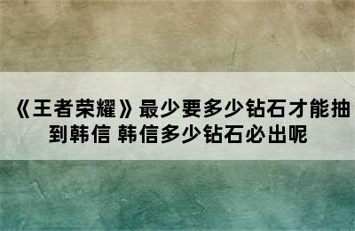 《王者荣耀》最少要多少钻石才能抽到韩信 韩信多少钻石必出呢